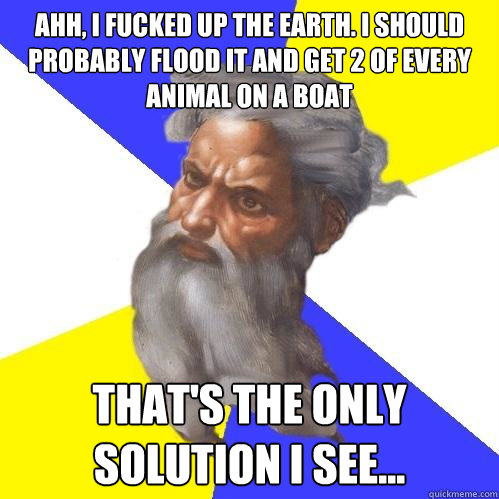 ahh, i fucked up the earth. i should probably flood it and get 2 of every animal on a boat  that's the only solution i see... - ahh, i fucked up the earth. i should probably flood it and get 2 of every animal on a boat  that's the only solution i see...  Advice God