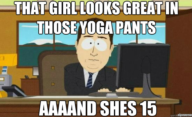 that girl looks great in those yoga pants AAAAND shes 15  aaaand its gone