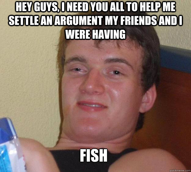 Hey guys, I need you all to help me settle an argument my friends and I were having fish   10 Guy