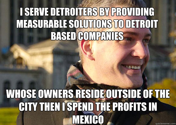 i serve detroiters by providing measurable solutions to detroit based companies whose owners reside outside of the city then i spend the profits in mexico - i serve detroiters by providing measurable solutions to detroit based companies whose owners reside outside of the city then i spend the profits in mexico  White Entrepreneurial Guy