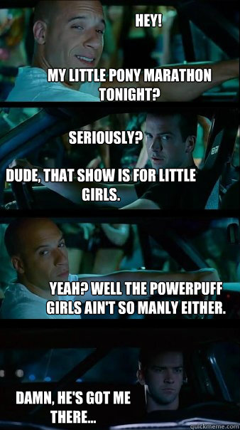 My little Pony marathon tonight? dude, that show is for little girls. yeah? well the powerpuff girls ain't so manly either. hey! seriously? Damn, he's got me there...  Fast and Furious