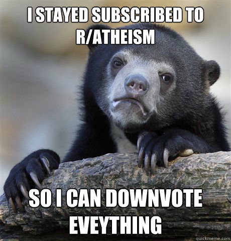 I stayed subscribed to r/atheism So I can downvote eveything - I stayed subscribed to r/atheism So I can downvote eveything  Confession Bear