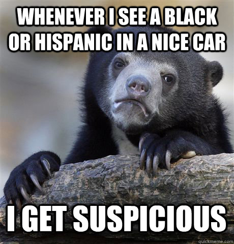 whenever i see a black or hispanic in a nice car I get suspicious  Confession Bear