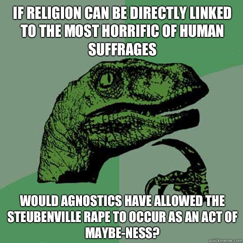 If religion can be directly linked to the most horrific of human suffrages Would agnostics have allowed the steubenville rape to occur as an act of maybe-ness? - If religion can be directly linked to the most horrific of human suffrages Would agnostics have allowed the steubenville rape to occur as an act of maybe-ness?  Philosoraptor