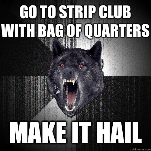 Go to strip club with bag of quarters Make it hail  Insanity Wolf