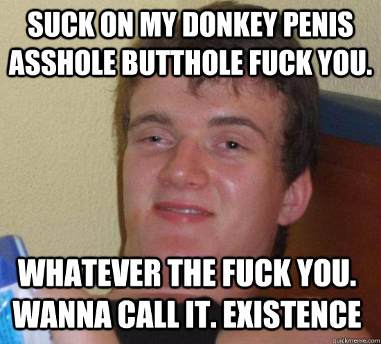 suck on my donkey penis asshole butthole fuck you. Whatever the fuck YOU. Wanna call it. Existence  10 Guy