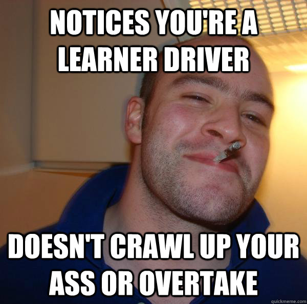 Notices you're a learner driver Doesn't crawl up your ass or overtake - Notices you're a learner driver Doesn't crawl up your ass or overtake  Misc