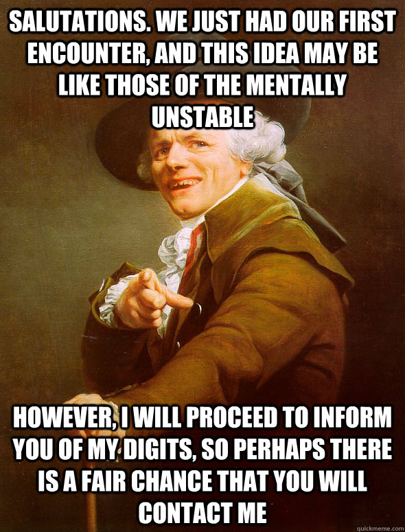 Salutations. We just had our first encounter, and this idea may be like those of the mentally unstable However, I will proceed to inform you of my digits, so perhaps there is a fair chance that you will contact me    Joseph Ducreux