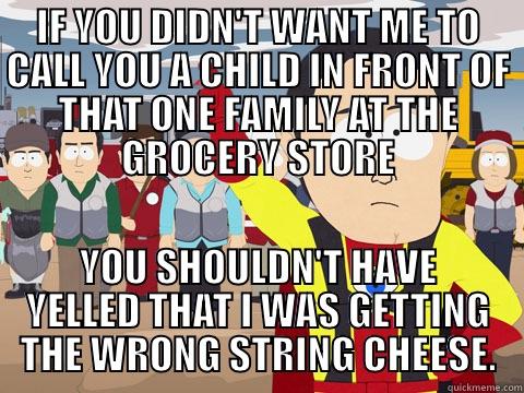 IF YOU DIDN'T WANT ME TO CALL YOU A CHILD IN FRONT OF THAT ONE FAMILY AT THE GROCERY STORE YOU SHOULDN'T HAVE YELLED THAT I WAS GETTING THE WRONG STRING CHEESE. Captain Hindsight