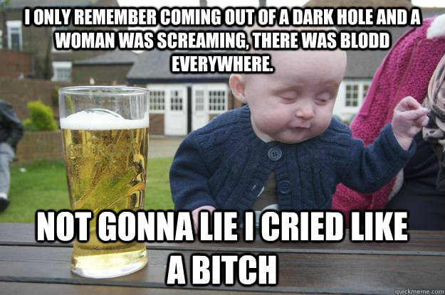 i only remember coming out of a dark hole and a woman was screaming, there was blodd everywhere. not gonna lie i cried like a bitch - i only remember coming out of a dark hole and a woman was screaming, there was blodd everywhere. not gonna lie i cried like a bitch  drunk baby