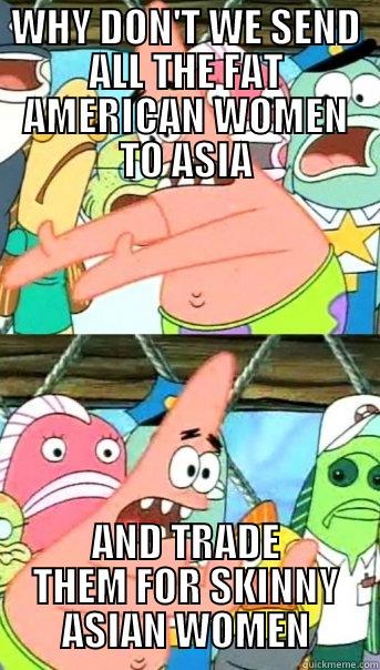 WHY DON'T WE SEND ALL THE FAT AMERICAN WOMEN TO ASIA AND TRADE THEM FOR SKINNY ASIAN WOMEN Push it somewhere else Patrick