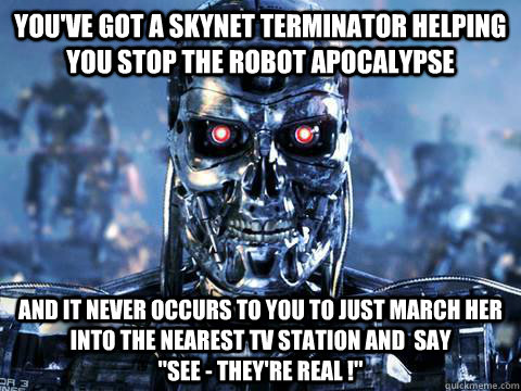 You've got a Skynet terminator helping you stop the robot apocalypse And it never occurs to you to just march her into the nearest TV station and  say                   