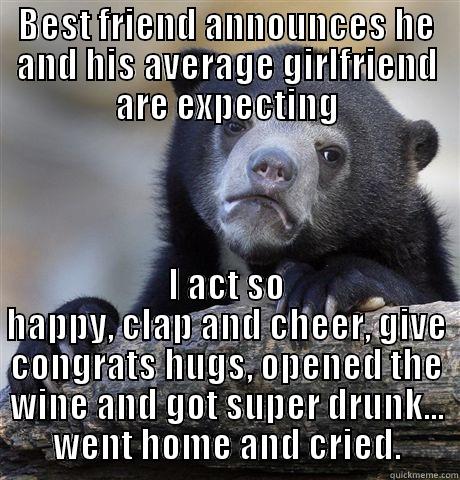 BEST FRIEND ANNOUNCES HE AND HIS AVERAGE GIRLFRIEND ARE EXPECTING I ACT SO HAPPY, CLAP AND CHEER, GIVE CONGRATS HUGS, OPENED THE WINE AND GOT SUPER DRUNK... WENT HOME AND CRIED. Confession Bear