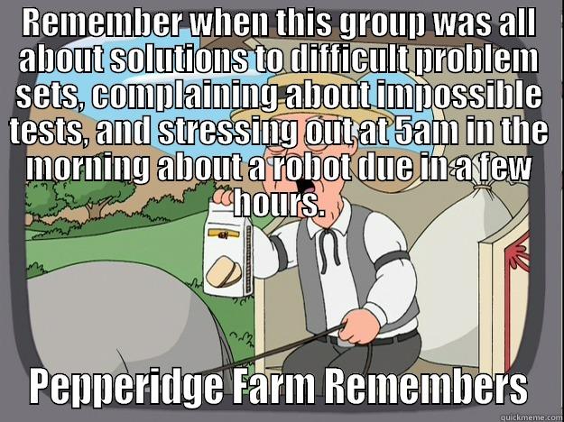 REMEMBER WHEN THIS GROUP WAS ALL ABOUT SOLUTIONS TO DIFFICULT PROBLEM SETS, COMPLAINING ABOUT IMPOSSIBLE TESTS, AND STRESSING OUT AT 5AM IN THE MORNING ABOUT A ROBOT DUE IN A FEW HOURS. PEPPERIDGE FARM REMEMBERS Pepperidge Farm Remembers