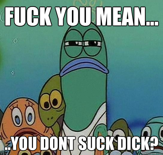 Fuck you mean... ..you dont suck dick?  Serious fish SpongeBob