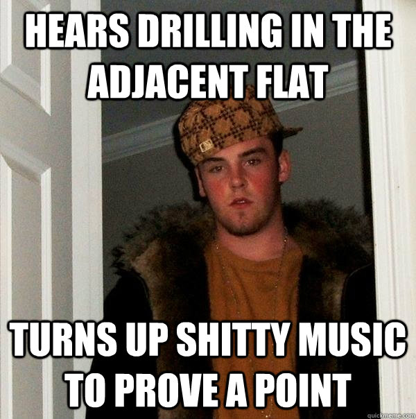 Hears drilling in the adjacent flat Turns up shitty music to prove a point  Scumbag Steve