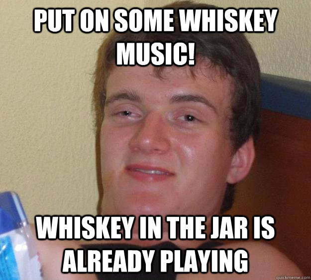 Put on some whiskey music! Whiskey in the Jar is already playing - Put on some whiskey music! Whiskey in the Jar is already playing  10 Guy