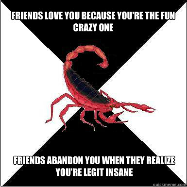 friends love you because you're the fun crazy one  friends abandon you when they realize you're legit insane  Borderline scorpion