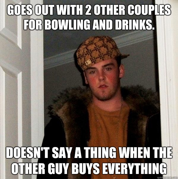 Goes out with 2 other couples for bowling and drinks. Doesn't say a thing when the other guy buys everything - Goes out with 2 other couples for bowling and drinks. Doesn't say a thing when the other guy buys everything  Scumbag Steve