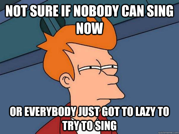 Not sure if nobody can sing now Or everybody just got to lazy to try to sing  Futurama Fry