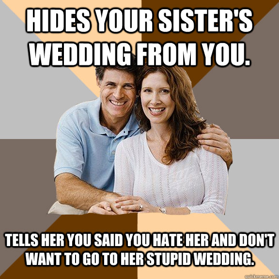 Hides your sister's wedding from you. Tells her you said you hate her and don't want to go to her stupid wedding.  Scumbag Parents