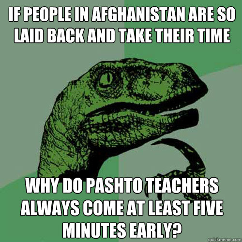 if people in afghanistan are so laid back and take their time  why do pashto teachers always come at least five minutes early? - if people in afghanistan are so laid back and take their time  why do pashto teachers always come at least five minutes early?  Philosoraptor