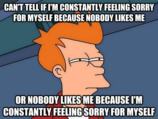 can't tell if i'm constantly feeling sorry for myself because nobody likes me or nobody likes me because i'm constantly feeling sorry for myself  Futurama Fry