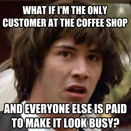 what if i'm the only customer at the coffee shop and everyone else is paid to make it look busy?  conspiracy keanu