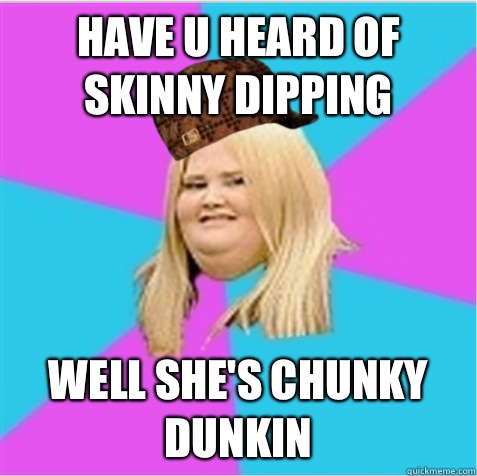 Have u heard of skinny dipping  Well she's chunky dunkin   scumbag fat girl