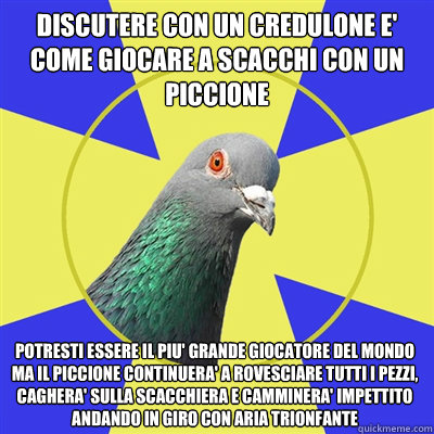 Discutere con un credulone e' come giocare a scacchi con un piccione potresti essere il piu' grande giocatore del mondo ma il piccione continuera' a rovesciare tutti i pezzi, caghera' sulla scacchiera e camminera' impettito andando in giro con aria trionf - Discutere con un credulone e' come giocare a scacchi con un piccione potresti essere il piu' grande giocatore del mondo ma il piccione continuera' a rovesciare tutti i pezzi, caghera' sulla scacchiera e camminera' impettito andando in giro con aria trionf  Religion Pigeon