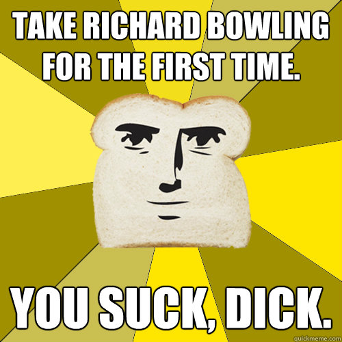 Take richard bowling for the first time. You suck, dick.  Breadfriend