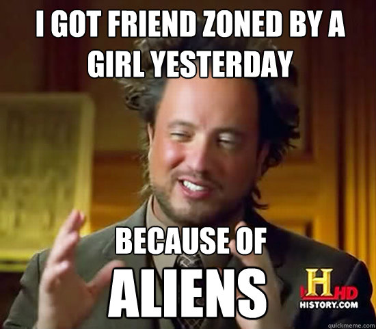 I got friend zoned by a girl yesterday  Because of  Aliens  Ancient Aliens