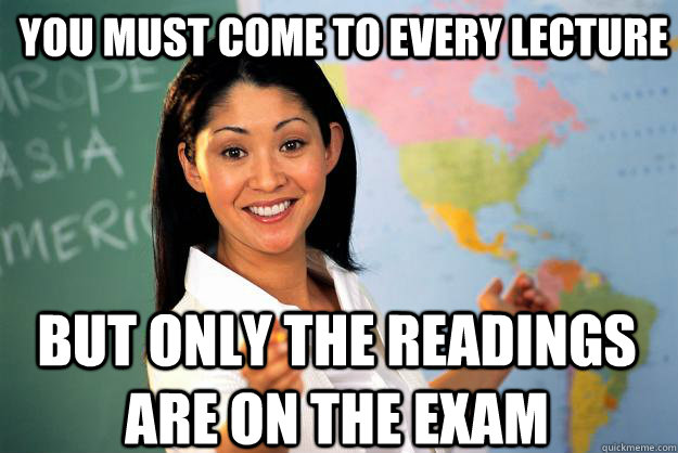 You must come to every lecture  But only the readings are on the exam  Unhelpful High School Teacher