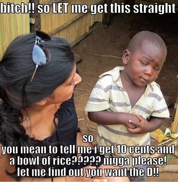 BITCH!! SO LET ME GET THIS STRAIGHT  SO YOU MEAN TO TELL ME I GET 10 CENTS AND A BOWL OF RICE????? NIGGA PLEASE! LET ME FIND OUT YOU WANT THE D!! Skeptical Third World Kid