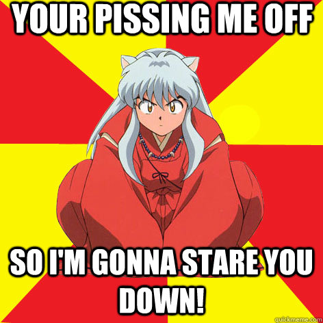 your pissing me off so i'm gonna stare you down! 

  Idiot InuYasha