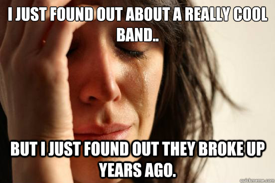 I just found out about a really cool band.. but I just found out they broke up years ago.  First World Problems