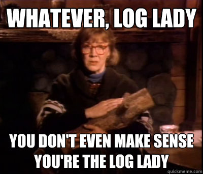 Whatever, log lady you don't even make sense
you're the log lady  