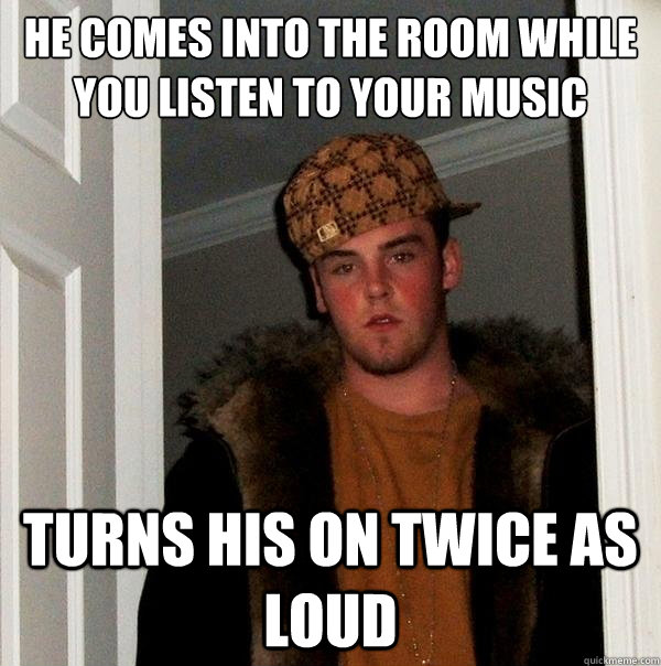 He comes into the room while you listen to your music Turns his on twice as loud  Scumbag Steve