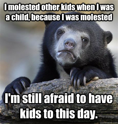 I molested other kids when I was a child, because I was molested I'm still afraid to have kids to this day.  Confession Bear