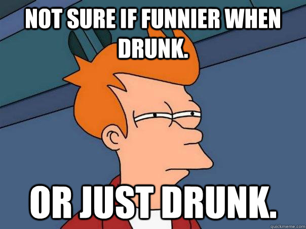 Not sure if funnier when drunk. Or just drunk.  Futurama Fry