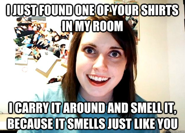 I Just found one of your Shirts in my room I carry it around and smell it, because it smells just like you - I Just found one of your Shirts in my room I carry it around and smell it, because it smells just like you  Overly Attached Girlfriend