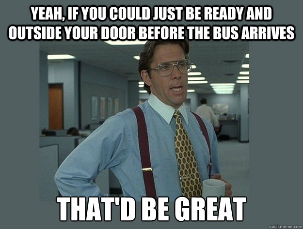 Yeah, if you could just be ready and outside your door before the bus arrives That'd be great - Yeah, if you could just be ready and outside your door before the bus arrives That'd be great  Office Space Lumbergh