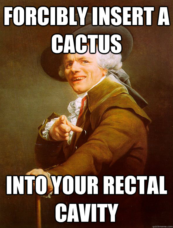 Forcibly insert a cactus into your rectal cavity  Joseph Ducreux