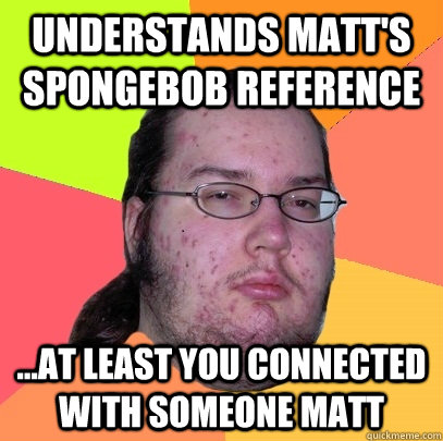 Understands matt's spongebob reference ...at least you connected with someone matt - Understands matt's spongebob reference ...at least you connected with someone matt  Butthurt Dweller