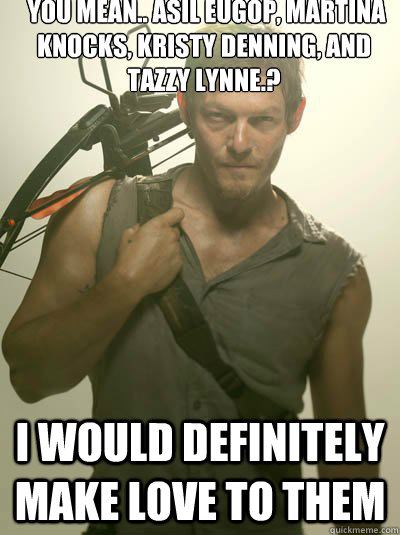  you mean.. Asil Eugop, Martina Knocks, Kristy Denning, and Tazzy Lynne.? 
 I would definitely make love to them  Daryl Dixon