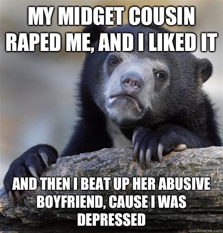 My midget cousin raped me, and I liked it And then I beat up her abusive boyfriend, cause I was depressed  Confession Bear