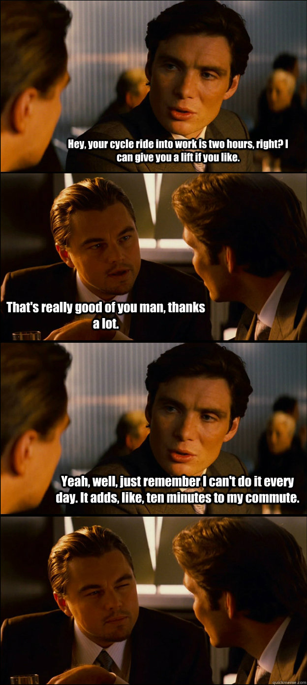 Hey, your cycle ride into work is two hours, right? I can give you a lift if you like. That's really good of you man, thanks a lot. Yeah, well, just remember I can't do it every day. It adds, like, ten minutes to my commute.   Inception Discussion