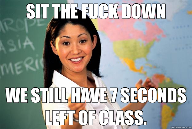 SIT THE FUCK DOWN WE STILL HAVE 7 SECONDS LEFT OF CLASS. - SIT THE FUCK DOWN WE STILL HAVE 7 SECONDS LEFT OF CLASS.  Unhelpful High School Teacher