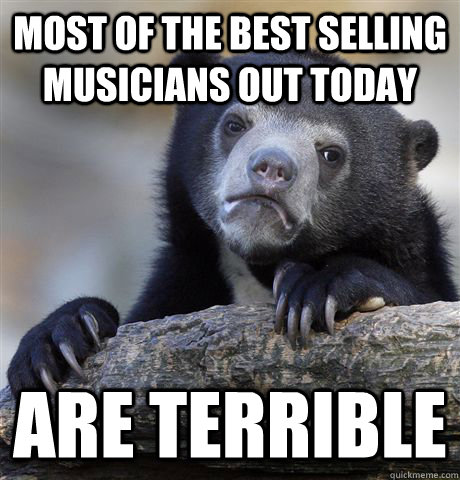 Most of the best selling musicians out today are terrible  Confession Bear