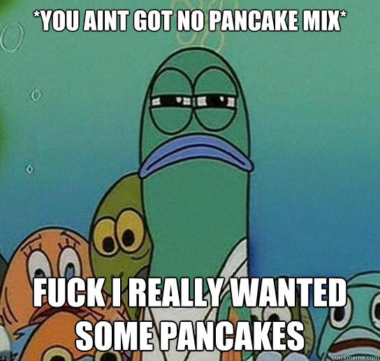 *YOU AINT GOT NO PANCAKE MIX* Fuck i really wanted some pancakes  Serious fish SpongeBob